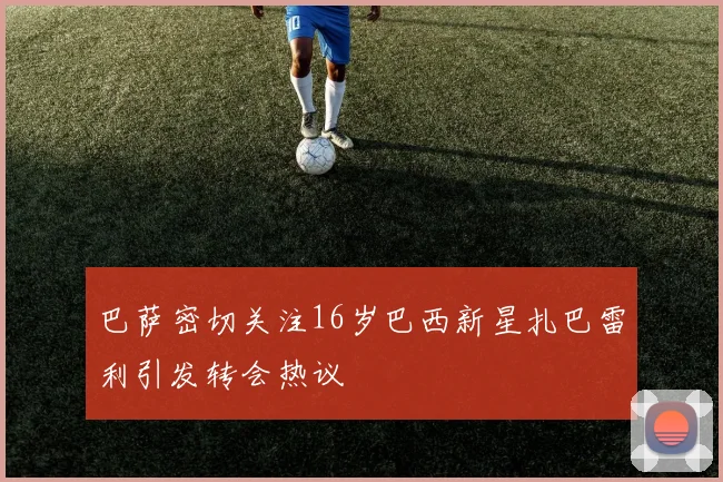 巴萨密切关注16岁巴西新星扎巴雷利引发转会热议