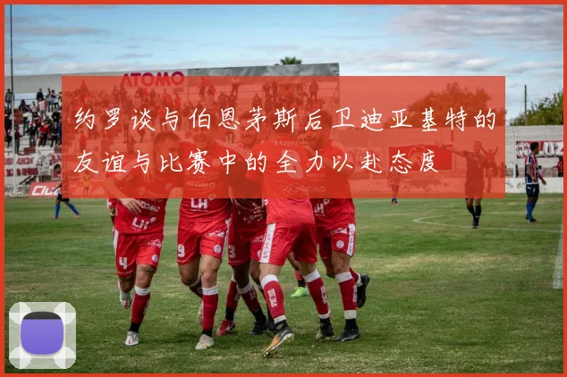 约罗谈与伯恩茅斯后卫迪亚基特的友谊与比赛中的全力以赴态度