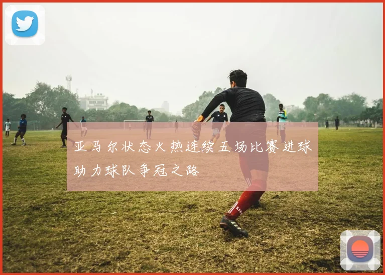 亚马尔状态火热连续五场比赛进球助力球队争冠之路