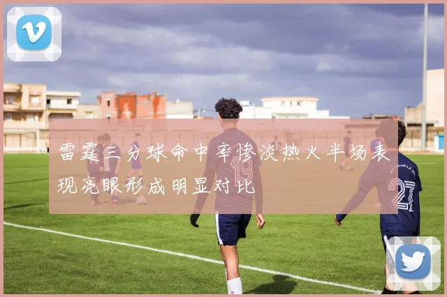 雷霆三分球命中率惨淡热火半场表现亮眼形成明显对比