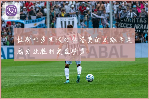拉斯帕多里谈对赫塔费的进球幸运成分让胜利更显珍贵