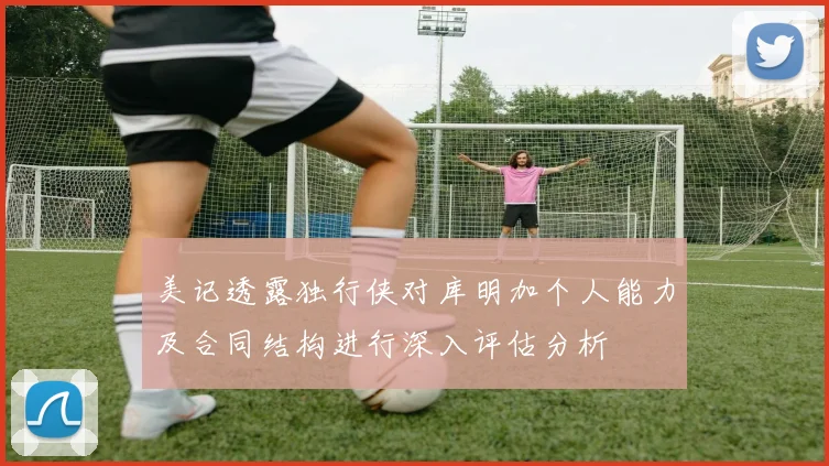 美记透露独行侠对库明加个人能力及合同结构进行深入评估分析