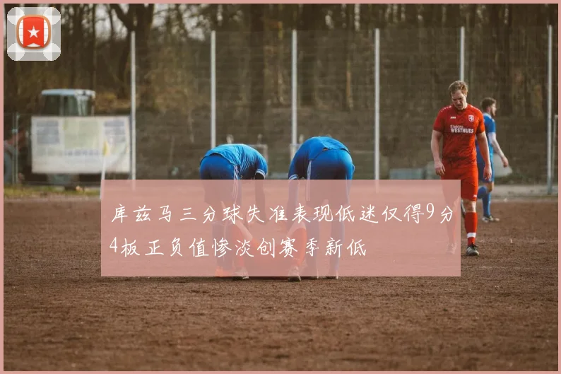 库兹马三分球失准表现低迷仅得9分4板正负值惨淡创赛季新低