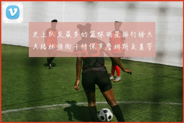 史上队友最多的篮球明星排行榜杰夫格林领衔卡特保罗詹姆斯麦基等人上榜