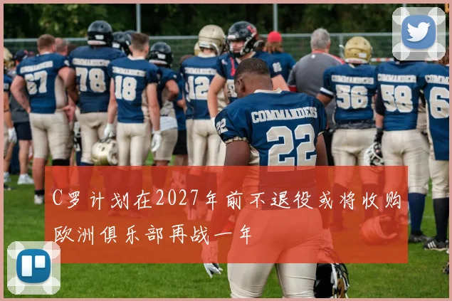 C罗计划在2027年前不退役或将收购欧洲俱乐部再战一年