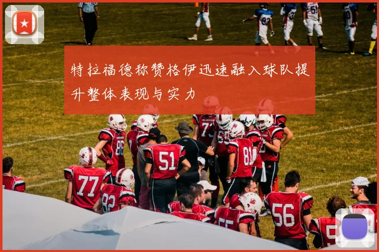 特拉福德称赞格伊迅速融入球队提升整体表现与实力