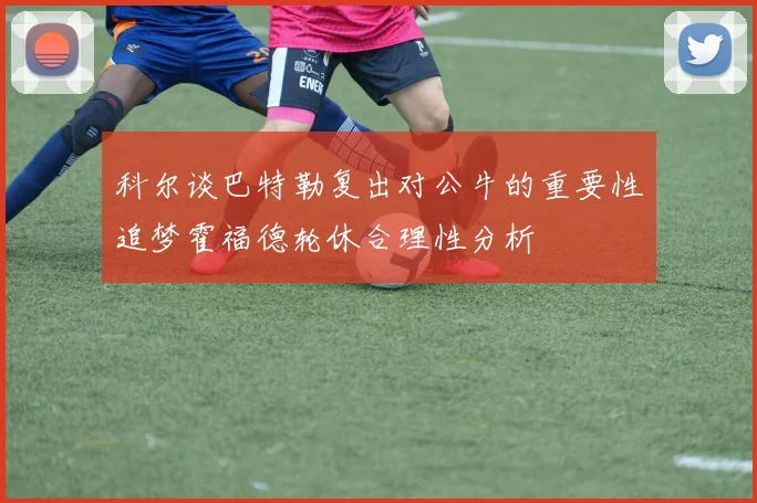 科尔谈巴特勒复出对公牛的重要性追梦霍福德轮休合理性分析