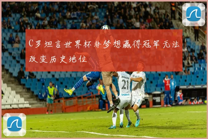 C罗坦言世界杯非梦想赢得冠军无法改变历史地位