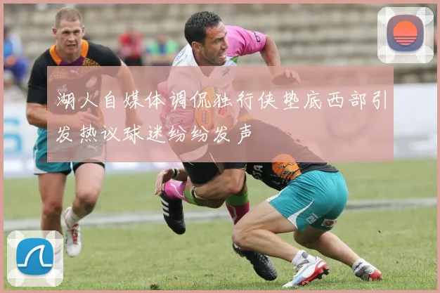 湖人自媒体调侃独行侠垫底西部引发热议球迷纷纷发声