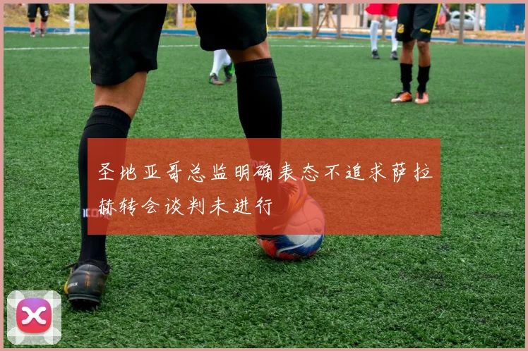 圣地亚哥总监明确表态不追求萨拉赫转会谈判未进行