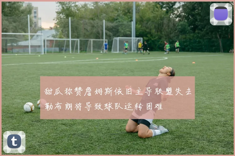 甜瓜称赞詹姆斯依旧主导联盟失去勒布朗将导致球队运转困难