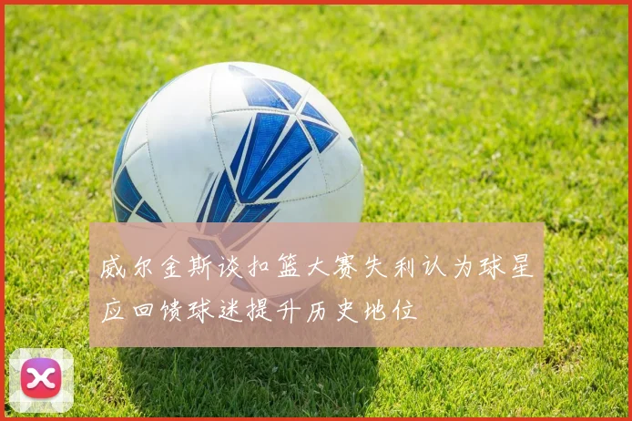 威尔金斯谈扣篮大赛失利认为球星应回馈球迷提升历史地位