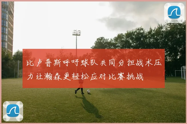 比卢普斯呼吁球队共同分担战术压力让瀚森更轻松应对比赛挑战