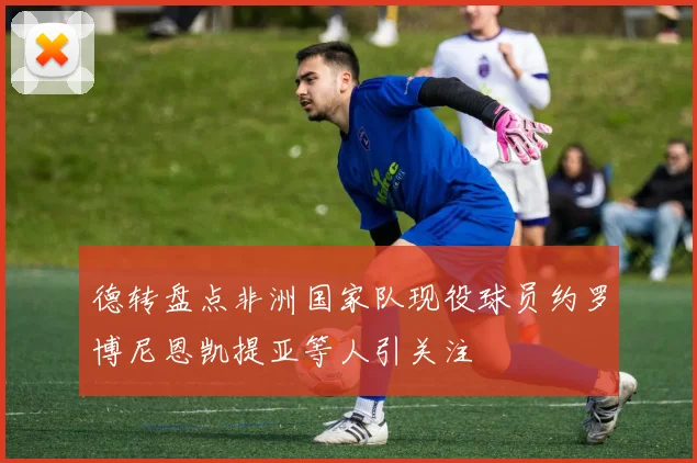 德转盘点非洲国家队现役球员约罗博尼恩凯提亚等人引关注