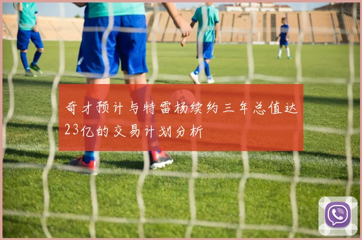 奇才预计与特雷杨续约三年总值达23亿的交易计划分析