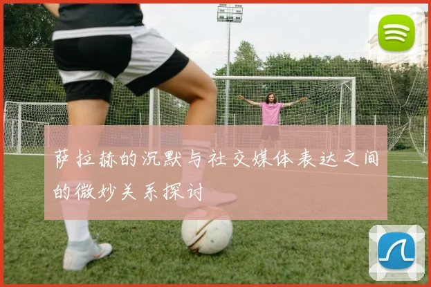 萨拉赫的沉默与社交媒体表达之间的微妙关系探讨