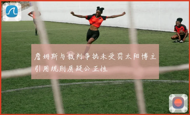 詹姆斯与裁判争执未受罚太阳博主引用规则质疑公正性