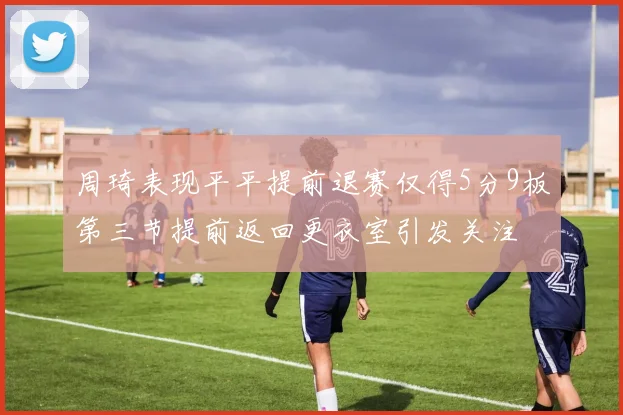 周琦表现平平提前退赛仅得5分9板第三节提前返回更衣室引发关注