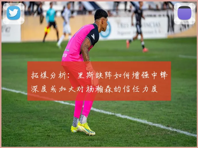 拓媒分析：里斯缺阵如何增强中锋深度或加大对杨瀚森的信任力度